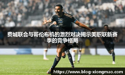 费城联合与哥伦布机的激烈对决揭示美职联新赛季的竞争格局