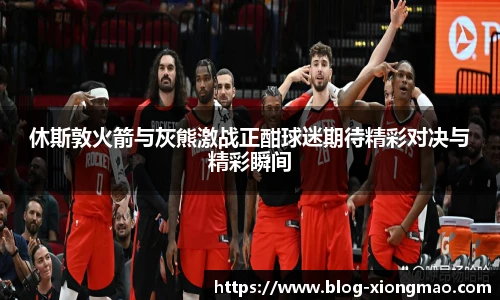 休斯敦火箭与灰熊激战正酣球迷期待精彩对决与精彩瞬间